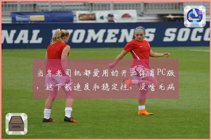 当年老司机都爱用的开云体育PC版，这下载速度和稳定性，没啥毛病！