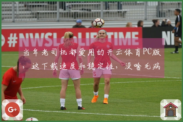 当年老司机都爱用的开云体育PC版，这下载速度和稳定性，没啥毛病！