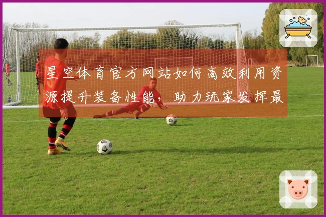 星空体育官方网站如何高效利用资源提升装备性能，助力玩家发挥最佳实力