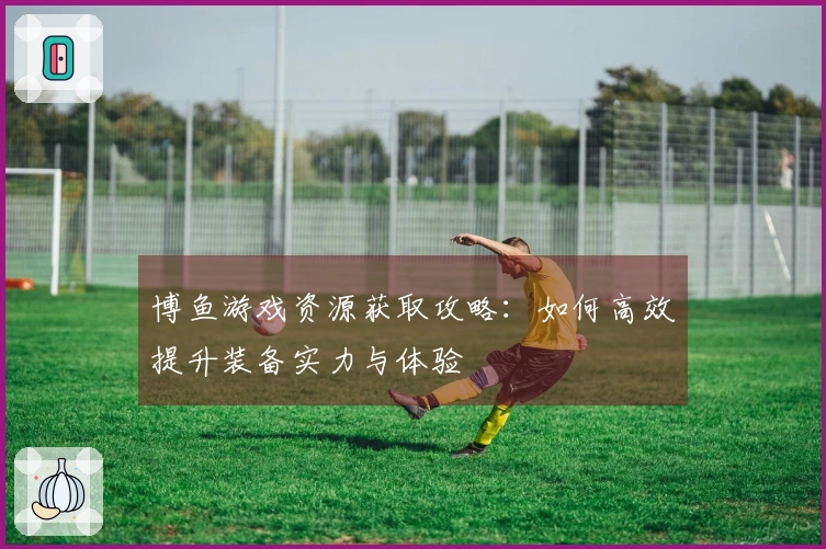 博鱼游戏资源获取攻略：如何高效提升装备实力与体验